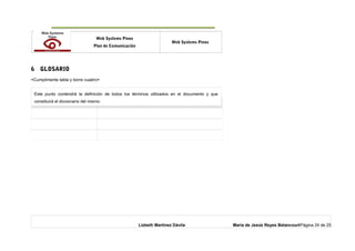 o Web Systems Pinos
Plan de Comunicación
Web Systems Pinos
6 GLOSARIO
<Cumplimente tabla y borre cuadro>
Término Descripción
Lizbeth Martínez Dávila María de Jesús Reyes BetancourtPágina 24 de 25
Este punto contendrá la definición de todos los términos utilizados en el documento y que
constituirá el diccionario del mismo.
 