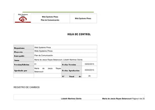 o Web Systems Pinos
Plan de Comunicación
Web Systems Pinos
HOJA DE CONTROL
Organismo Web Systems Pinos
Proyecto
Web Systems Pinos
Entregable Plan de Comunicación
Autor María de Jesús Reyes Betancourt, Lizbeth Martínez Dávila.
Versión/Edición 01 Fecha Versión 03/02/2015
Aprobado por
María de Jesús Reyes
Betancourt
Fecha Aprobación 03/03/2015
Nº Total de 25
REGISTRO DE CAMBIOS
Lizbeth Martínez Dávila María de Jesús Reyes Betancourt Página 4 de 25
 