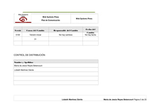 o Web Systems Pinos
Plan de Comunicación
Web Systems Pinos
Versió Causa del Cambio Responsable del Cambio
Fecha del
Cambio
0100 Versión inicial No hay cambios No hay fecha
01
CONTROL DE DISTRIBUCIÓN
Nombre y Apellidos
María de Jesús Reyes Betancourt
Lizbeth Martínez Dávila
Lizbeth Martínez Dávila María de Jesús Reyes Betancourt Página 5 de 25
 