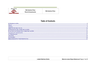 o Web Systems Pinos
Plan de Comunicación
Web Systems Pinos
Table of Contents
INTRODUCCIÓN............................................................................................................................................................................................................9
Objeto: ..............................................................................................................................................................................................................................9
Alcance..............................................................................................................................................................................................................................9
OBJETIVOS DEL PLAN...............................................................................................................................................................................................10
ESTRATEGIA DE COMUNICACIÓN..........................................................................................................................................................................11
PLAN DE ACCIONES DE COMUNICACIÓN............................................................................................................................................................12
Acciones de comunicación..............................................................................................................................................................................................12
4.2 Planificación..............................................................................................................................................................................................................17
ANEXOS........................................................................................................................................................................................................................19
GLOSARIO....................................................................................................................................................................................................................24
BIBLIOGRAFÍA Y REFERENCIAS.............................................................................................................................................................................25
Lizbeth Martínez Dávila María de Jesús Reyes Betancourt Página 7 de 25
 
