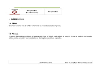 o Web Systems Pinos
Plan de Comunicación
Web Systems Pinos
1 INTRODUCCIÓN
1.1 Objeto:
Desarrollar sistemas web de calidad solventando las necesidades de las empresas.
1.2 Alcance
El alcance del presente documento de sistema web Pinos va dirigido a los clientes de negocio. lo cual se presenta con la mayor
calidad posible, para cubrir las necesidades del cliente y las expectativas esperadas.
Lizbeth Martínez Dávila María de Jesús Reyes Betancourt Página 9 de 25
 