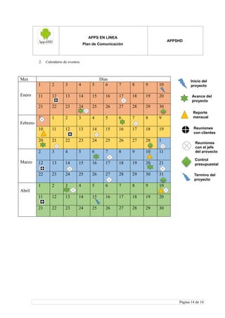 APPS EN LINEA
Plan de Comunicación
APPSHD
Página 14 de 16
2. Calendario de eventos.
Mes Días
Enero
1 2 3 4 5 6 7 8 9 10
11 12 13 14 15 16 17 18 19 20
21 22 23 24 25 26 27 28 29 30
Febrero
31 1 2 3 4 5 6 7 8 9
10 11 12 13 14 15 16 17 18 19
20 21 22 23 24 25 26 27 28 1
Marzo
2 3 4 5 6 7 8 9 10 11
12 13 14 15 16 17 18 19 20 21
22 23 24 25 26 27 28 29 30 31
Abril
1 2 3 4 5 6 7 8 9 10
11 12 13 14 15 16 17 18 19 20
21 22 23 24 25 26 27 28 29 30
Inicio del
proyecto
Avance del
proyecto
Reporte
mensual
Reuniones
con clientes
Reuniones
con el jefe
del proyecto
Control
presupuestal
Termino del
proyecto
 