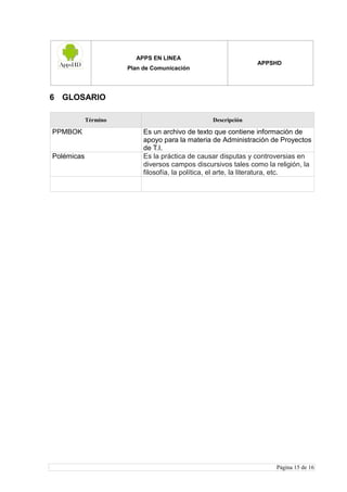 APPS EN LINEA
Plan de Comunicación
APPSHD
Página 15 de 16
6 GLOSARIO
Término Descripción
PPMBOK Es un archivo de texto que contiene información de
apoyo para la materia de Administración de Proyectos
de T.I.
Polémicas Es la práctica de causar disputas y controversias en
diversos campos discursivos tales como la religión, la
filosofía, la política, el arte, la literatura, etc.
 