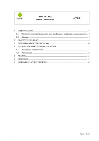 APPS EN LINEA
Plan de Comunicación
APPSHD
Página 3 de 16
1 INTRODUCCIÓN ..............................................................................................................4
1.1 Objeto (propósito del documento, para que hacemos un plan de comunicaciones) ....4
1.2 Alcance ........................................................................................................................4
2 OBJETIVOS DEL PLAN ...................................................................................................5
3 ESTRATEGIA DE COMUNICACIÓN..............................................................................6
4 PLAN DE ACCIONES DE COMUNICACIÓN ................................................................7
4.1 Acciones de comunicación ..........................................................................................7
4.2 Planificación ..............................................................................................................12
5 ANEXOS...........................................................................................................................13
6 GLOSARIO.......................................................................................................................15
7 BIBLIOGRAFÍA Y REFERENCIAS ...............................................................................16
 