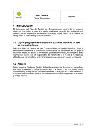 APPS EN LINEA
Plan de Comunicación
APPSHD
Página 4 de 16
1 INTRODUCCIÓN
El documento del Plan de Gestión de Comunicaciones dentro de un proyecto
menciona que, quien, a quien y el medio usado para transmitir información de una
manera precisa y oportuna, evitando redundancia y mayor control de la información
así ayudar a la conclusión y éxito del proyecto.
1.1 Objeto (propósito del documento, para que hacemos un plan
de comunicaciones)
Con este Plan de Gestión de las Comunicaciones se puede organizar, dirigir y
establecer exactamente el proceso de comunicación de información en un grupo o
equipo de trabajo, se detalla la información que será comunicada, quien recibirá dicha
información, quien será el responsable de transmitirla y el medio o metodología
utilizada para transmitirla de una manera oportuna y precisa en cuanto se requiera.
1.2 Alcance
Saber organizar El plan de Gestión de las Comunicaciones dentro de un proyecto es
vital para la conclusión del proyecto en tiempo y forma, pues que facilita mayor
accesibilidad y manejo de información además de una organización adecuada con la
cual cada miembro del equipo solo recibirá la información que requiere en el momento
y tiempo preciso.
 