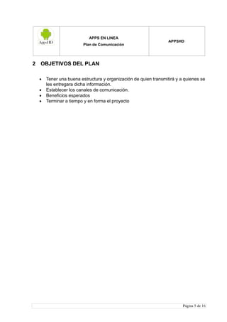 APPS EN LINEA
Plan de Comunicación
APPSHD
Página 5 de 16
2 OBJETIVOS DEL PLAN
 Tener una buena estructura y organización de quien transmitirá y a quienes se
les entregara dicha información.
 Establecer los canales de comunicación.
 Beneficios esperados
 Terminar a tiempo y en forma el proyecto
 