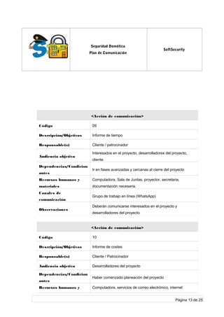 log
o
Seguridad Domótica
Plan de Comunicación
SoftSecurity
<Acción de comunicación>
Código 09
Descripción/Objetivos Informe de tiempo
Responsable(s) Cliente / patrocinador
Audiencia objetivo
Interesados en el proyecto, desarrolladores del proyecto,
cliente.
Dependencias/Condicion
antes
Ir en fases avanzadas y cercanas al cierre del proyecto
Recursos humanos y
materiales
Computadora, Sala de Juntas, proyector, secretaria,
documentación necesaria.
Canales de
comunicación
Grupo de trabajo en línea (WhatsApp)
Observaciones
Deberán comunicarse interesados en el proyecto y
desarrolladores del proyecto
<Acción de comunicación>
Código 10
Descripción/Objetivos Informe de costes
Responsable(s) Cliente / Patrocinador
Audiencia objetivo Desarrolladores del proyecto
Dependencias/Condicion
antes
Haber comenzado planeación del proyecto
Recursos humanos y Computadora, servicios de correo electrónico, internet
Página 13 de 25
 