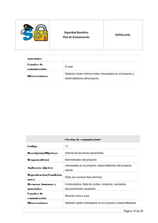 log
o
Seguridad Domótica
Plan de Comunicación
SoftSecurity
materiales
Canales de
comunicación
E-mail
Observaciones
Deberán recibir informe todos interesados en el proyecto y
desarrolladores del proyecto.
<Acción de comunicación>
Código 11
Descripción/Objetivos Informe de lecciones aprendidas
Responsable(s) Administrador del proyecto
Audiencia objetivo
Interesados en el proyecto, desarrolladores del proyecto,
cliente.
Dependencias/Condicion
antes
Estar por concluir fase terminal
Recursos humanos y
materiales
Computadora, Sala de Juntas, proyector, secretaria,
documentación necesaria.
Canales de
comunicación
Reunión cara a cara.
Observaciones Deberán asistir interesados en el proyecto y desarrolladores
Página 14 de 25
 