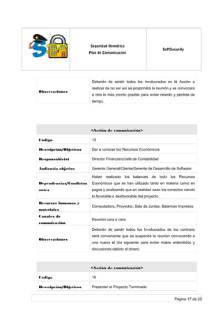 log
o
Seguridad Domótica
Plan de Comunicación
SoftSecurity
Observaciones
Deberán de asistir todos los involucrados en la Acción a
realizar de no ser así se pospondrá la reunión y se convocara
a otra lo más pronto posible para evitar retardo y pérdida de
tiempo.
<Acción de comunicación>
Código 15
Descripción/Objetivos Dar a conocer los Recursos Económicos
Responsable(s) Director Financiero/Jefe de Contabilidad
Audiencia objetivo Gerente General/Cliente/Gerente de Desarrollo de Software
Dependencias/Condicion
antes
Haber realizado los balances de todo los Recursos
Económicos que se han utilizado tanto en materia como en
pagos y analizando que en realidad sean los correctos viendo
lo favorable o desfavorable del proyecto.
Recursos humanos y
materiales
Computadora, Proyector, Sala de Juntas, Balances Impresos
Canales de
comunicación
Reunión cara a cara.
Observaciones
Deberán de asistir todos los Involucrados de los contrario
será conveniente que se suspenda la reunión convocando a
una nueva el día siguiente para evitar malos entendidos y
discusiones debido al dinero.
<Acción de comunicación>
Código 16
Descripción/Objetivos Presentar el Proyecto Terminado
Página 17 de 25
 