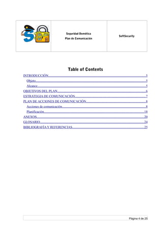 log
o
Seguridad Domótica
Plan de Comunicación
SoftSecurity
Table of Contents
INTRODUCCIÓN......................................................................................................................5
Objeto......................................................................................................................................5
Alcance....................................................................................................................................5
OBJETIVOS DEL PLAN...........................................................................................................6
ESTRATEGIA DE COMUNICACIÓN......................................................................................7
PLAN DE ACCIONES DE COMUNICACIÓN........................................................................8
Acciones de comunicación......................................................................................................8
Planificación..........................................................................................................................18
ANEXOS..................................................................................................................................20
GLOSARIO..............................................................................................................................24
BIBLIOGRAFÍA Y REFERENCIAS.......................................................................................25
Página 4 de 25
 