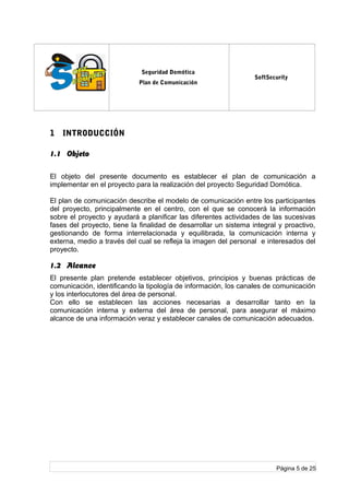 log
o
Seguridad Domótica
Plan de Comunicación
SoftSecurity
1 INTRODUCCIÓN
1.1 Objeto
El objeto del presente documento es establecer el plan de comunicación a
implementar en el proyecto para la realización del proyecto Seguridad Domótica.
El plan de comunicación describe el modelo de comunicación entre los participantes
del proyecto, principalmente en el centro, con el que se conocerá la información
sobre el proyecto y ayudará a planificar las diferentes actividades de las sucesivas
fases del proyecto, tiene la finalidad de desarrollar un sistema integral y proactivo,
gestionando de forma interrelacionada y equilibrada, la comunicación interna y
externa, medio a través del cual se refleja la imagen del personal e interesados del
proyecto.
1.2 Alcance
El presente plan pretende establecer objetivos, principios y buenas prácticas de
comunicación, identificando la tipología de información, los canales de comunicación
y los interlocutores del área de personal.
Con ello se establecen las acciones necesarias a desarrollar tanto en la
comunicación interna y externa del área de personal, para asegurar el máximo
alcance de una información veraz y establecer canales de comunicación adecuados.
Página 5 de 25
 