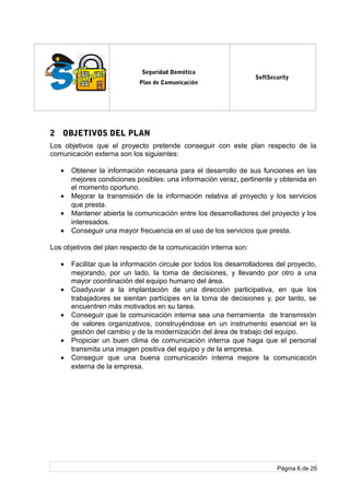 log
o
Seguridad Domótica
Plan de Comunicación
SoftSecurity
2 OBJETIVOS DEL PLAN
Los objetivos que el proyecto pretende conseguir con este plan respecto de la
comunicación externa son los siguientes:
• Obtener la información necesaria para el desarrollo de sus funciones en las
mejores condiciones posibles: una información veraz, pertinente y obtenida en
el momento oportuno.
• Mejorar la transmisión de la información relativa al proyecto y los servicios
que presta.
• Mantener abierta la comunicación entre los desarrolladores del proyecto y los
interesados.
• Conseguir una mayor frecuencia en el uso de los servicios que presta.
Los objetivos del plan respecto de la comunicación interna son:
• Facilitar que la información circule por todos los desarrolladores del proyecto,
mejorando, por un lado, la toma de decisiones, y llevando por otro a una
mayor coordinación del equipo humano del área.
• Coadyuvar a la implantación de una dirección participativa, en que los
trabajadores se sientan partícipes en la toma de decisiones y, por tanto, se
encuentren más motivados en su tarea.
• Conseguir que la comunicación interna sea una herramienta de transmisión
de valores organizativos, construyéndose en un instrumento esencial en la
gestión del cambio y de la modernización del área de trabajo del equipo.
• Propiciar un buen clima de comunicación interna que haga que el personal
transmita una imagen positiva del equipo y de la empresa.
• Conseguir que una buena comunicación interna mejore la comunicación
externa de la empresa.
Página 6 de 25
 
