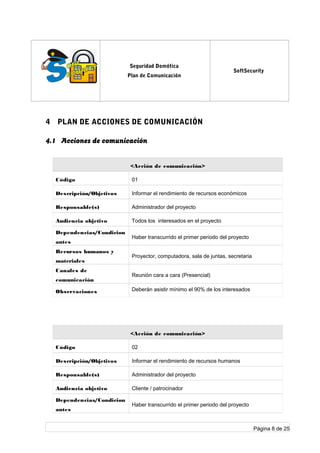 log
o
Seguridad Domótica
Plan de Comunicación
SoftSecurity
4 PLAN DE ACCIONES DE COMUNICACIÓN
4.1 Acciones de comunicación
<Acción de comunicación>
Código 01
Descripción/Objetivos Informar el rendimiento de recursos económicos
Responsable(s) Administrador del proyecto
Audiencia objetivo Todos los interesados en el proyecto
Dependencias/Condicion
antes
Haber transcurrido el primer periodo del proyecto
Recursos humanos y
materiales
Proyector, computadora, sala de juntas, secretaria
Canales de
comunicación
Reunión cara a cara (Presencial)
Observaciones Deberán asistir mínimo el 90% de los interesados
<Acción de comunicación>
Código 02
Descripción/Objetivos Informar el rendimiento de recursos humanos
Responsable(s) Administrador del proyecto
Audiencia objetivo Cliente / patrocinador
Dependencias/Condicion
antes
Haber transcurrido el primer periodo del proyecto
Página 8 de 25
 