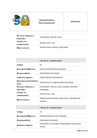 log
o
Seguridad Domótica
Plan de Comunicación
SoftSecurity
Recursos humanos y
materiales
Computadora, Sala de Juntas.
Canales de
comunicación
Reunión cara a cara.
Observaciones Deberán asistir el cliente / patrocinador
<Acción de comunicación>
Código 03
Descripción/Objetivos Informar el rendimiento del proyecto
Responsable(s) Administrador del proyecto
Audiencia objetivo Cliente, Miembros del proyecto
Dependencias/Condicion
antes
Encontrarse en la segunda etapa del proyecto
Recursos humanos y
materiales
Computadora, Sala de Juntas, proyector, secretaria,
entregables
Canales de
comunicación
Reunión cara a cara.
Observaciones
Deberán asistir el cliente / patrocinador, interesados del
proyecto.
<Acción de comunicación>
Código 04
Descripción/Objetivos Retroalimentación de los interesados
Responsable(s) Interesados del proyecto
Audiencia objetivo
Interesados en el proyecto, desarrolladores del proyecto,
cliente.
Página 9 de 25
 