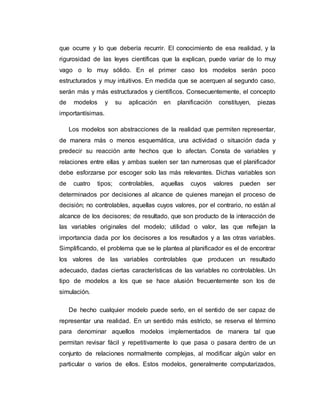 que ocurre y lo que debería recurrir. El conocimiento de esa realidad, y la
rigurosidad de las leyes científicas que la explican, puede variar de lo muy
vago o lo muy sólido. En el primer caso los modelos serán poco
estructurados y muy intuitivos. En medida que se acerquen al segundo caso,
serán más y más estructurados y científicos. Consecuentemente, el concepto
de modelos y su aplicación en planificación constituyen, piezas
importantísimas.
Los modelos son abstracciones de la realidad que permiten representar,
de manera más o menos esquemática, una actividad o situación dada y
predecir su reacción ante hechos que lo afectan. Consta de variables y
relaciones entre ellas y ambas suelen ser tan numerosas que el planificador
debe esforzarse por escoger solo las más relevantes. Dichas variables son
de cuatro tipos; controlables, aquellas cuyos valores pueden ser
determinados por decisiones al alcance de quienes manejan el proceso de
decisión; no controlables, aquellas cuyos valores, por el contrario, no están al
alcance de los decisores; de resultado, que son producto de la interacción de
las variables originales del modelo; utilidad o valor, las que reflejan la
importancia dada por los decisores a los resultados y a las otras variables.
Simplificando, el problema que se le plantea al planificador es el de encontrar
los valores de las variables controlables que producen un resultado
adecuado, dadas ciertas características de las variables no controlables. Un
tipo de modelos a los que se hace alusión frecuentemente son los de
simulación.
De hecho cualquier modelo puede serlo, en el sentido de ser capaz de
representar una realidad. En un sentido más estricto, se reserva el término
para denominar aquellos modelos implementados de manera tal que
permitan revisar fácil y repetitivamente lo que pasa o pasara dentro de un
conjunto de relaciones normalmente complejas, al modificar algún valor en
particular o varios de ellos. Estos modelos, generalmente computarizados,
 