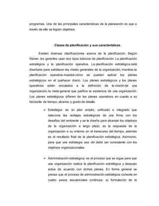 programas. Una de las principales características de la planeación es que a
través de ella se logran objetivos.
Clases de planificación y sus características.
Existen diversas clasificaciones acerca de la planificación. Según
Stoner, los gerentes usan dos tipos básicos de planificación. La planificación
estratégica y la planificación operativa. La planificación estratégica está
diseñada para satisfacer las metas generales de la organización, mientras la
planificación operativa muestra cómo se pueden aplicar los planes
estratégicos en el quehacer diario. Los planes estratégicos y los planes
operativos están vinculados a la definición de la misión de una
organización, la meta general que justifica la existencia de una organización.
Los planes estratégicos difieren de los planes operativos en cuanto a su
horizonte de tiempo, alcance y grado de detalle.
 Estrategia: es un plan amplio, unificado e integrado que
relaciona las ventajas estratégicas de una firma con los
desafíos del ambiente y se le diseña para alcanzar los objetivos
de la organización a largo plazo; es la respuesta de la
organización a su entorno en el transcurso del tiempo, además
es el resultado final de la planificación estratégica. Asimismo,
para que una estrategia sea útil debe ser consistente con los
objetivos organizacionales.
 Administración estratégica: es el proceso que se sigue para que
una organización realice la planificación estratégica y después
actúe de acuerdo con dichos planes. En forma general se
piensa que el proceso de administración estratégica consiste en
cuatro pasos secuenciales continuos: a) formulación de la
 