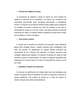  Priorizar los objetivos y tareas
La priorización de objetivos y tareas es acerca de cómo ordenar los
objetivos en términos de su importancia. Las tareas que consideras más
importantes teóricamente serán abordadas teóricamente y completadas
primero. El proceso de priorización también puede reflejar pasos necesarios
en completar una tarea o alcanzar una meta. Por ejemplo, si una meta es
incrementar las ventas en un 25 por ciento y una tarea asociada es aumentar
el personal de ventas, la empresa deberá completar los pasos hacia el logro
de ese objetivo en orden cronológico.
 Crear tareas y plazos
A medida que la empresa da prioridad a los proyectos, debe establecer
plazos para completar tareas y asignar personas para completarlos. Esta
parte del proceso de planificación de gestión debería considerar las
capacidades de los miembros del personal y el tiempo necesario para
completar asignaciones realistas. Por ejemplo, el gerente de ventas en este
escenario puede ser proporcionado con cuotas de ingresos mensuales para
mantenerse en el camino para la la meta de incrementar las ventas en un 25
por ciento.
 Establecer métodos de evaluación
Un proceso de planificación de manejo debe incluir una estrategia para
evaluar el progreso hacia la realización de metas a lo largo de un período de
tiempo establecido. Una manera de hacerlo es a través de solicitar un
informe mensual de los jefes de departamento.
 