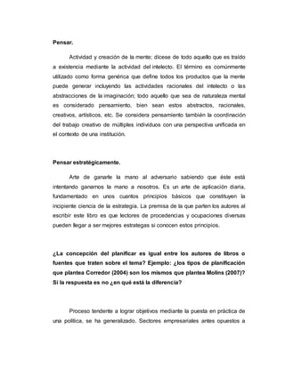 Pensar.
Actividad y creación de la mente; dícese de todo aquello que es traído
a existencia mediante la actividad del intelecto. El término es comúnmente
utilizado como forma genérica que define todos los productos que la mente
puede generar incluyendo las actividades racionales del intelecto o las
abstracciones de la imaginación; todo aquello que sea de naturaleza mental
es considerado pensamiento, bien sean estos abstractos, racionales,
creativos, artísticos, etc. Se considera pensamiento también la coordinación
del trabajo creativo de múltiples individuos con una perspectiva unificada en
el contexto de una institución.
Pensar estratégicamente.
Arte de ganarle la mano al adversario sabiendo que éste está
intentando ganarnos la mano a nosotros. Es un arte de aplicación diaria,
fundamentado en unos cuantos principios básicos que constituyen la
incipiente ciencia de la estrategia. La premisa de la que parten los autores al
escribir este libro es que lectores de procedencias y ocupaciones diversas
pueden llegar a ser mejores estrategas si conocen estos principios.
¿La concepción del planificar es igual entre los autores de libros o
fuentes que traten sobre el tema? Ejemplo: ¿los tipos de planificación
que plantea Corredor (2004) son los mismos que plantea Molins (2007)?
Si la respuesta es no ¿en qué está la diferencia?
Proceso tendente a lograr objetivos mediante la puesta en práctica de
una política, se ha generalizado. Sectores empresariales antes opuestos a
 