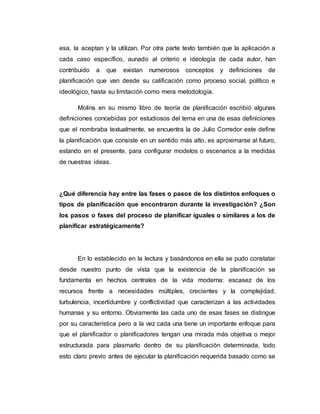 esa, la aceptan y la utilizan. Por otra parte texto también que la aplicación a
cada caso específico, aunado al criterio e ideología de cada autor, han
contribuido a que existan numerosos conceptos y definiciones de
planificación que van desde su calificación como proceso social, político e
ideológico, hasta su limitación como mera metodología.
Molins en su mismo libro de teoría de planificación escribió algunas
definiciones concebidas por estudiosos del tema en una de esas definiciones
que el nombraba textualmente, se encuentra la de Julio Corredor este define
la planificación que consiste en un sentido más alto, es aproximarse al futuro,
estando en el presente, para configurar modelos o escenarios a la medidas
de nuestras ideas.
¿Qué diferencia hay entre las fases o pasos de los distintos enfoques o
tipos de planificación que encontraron durante la investigación? ¿Son
los pasos o fases del proceso de planificar iguales o similares a los de
planificar estratégicamente?
En lo establecido en la lectura y basándonos en ella se pudo constatar
desde nuestro punto de vista que la existencia de la planificación se
fundamenta en hechos centrales de la vida moderna: escasez de los
recursos frente a necesidades múltiples, crecientes y la complejidad,
turbulencia, incertidumbre y conflictividad que caracterizan a las actividades
humanas y su entorno. Obviamente las cada uno de esas fases se distingue
por su característica pero a la vez cada una tiene un importante enfoque para
que el planificador o planificadores tengan una mirada más objetiva o mejor
estructurada para plasmarlo dentro de su planificación determinada, todo
esto claro previo antes de ejecutar la planificación requerida basado como se
 