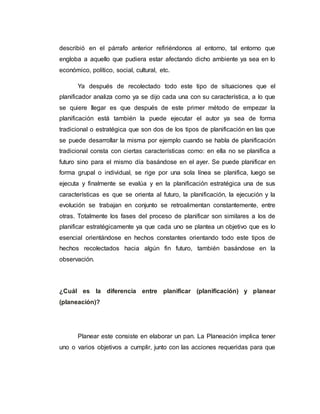 describió en el párrafo anterior refiriéndonos al entorno, tal entorno que
engloba a aquello que pudiera estar afectando dicho ambiente ya sea en lo
económico, político, social, cultural, etc.
Ya después de recolectado todo este tipo de situaciones que el
planificador analiza como ya se dijo cada una con su característica, a lo que
se quiere llegar es que después de este primer método de empezar la
planificación está también la puede ejecutar el autor ya sea de forma
tradicional o estratégica que son dos de los tipos de planificación en las que
se puede desarrollar la misma por ejemplo cuando se habla de planificación
tradicional consta con ciertas características como: en ella no se planifica a
futuro sino para el mismo día basándose en el ayer. Se puede planificar en
forma grupal o individual, se rige por una sola línea se planifica, luego se
ejecuta y finalmente se evalúa y en la planificación estratégica una de sus
características es que se orienta al futuro, la planificación, la ejecución y la
evolución se trabajan en conjunto se retroalimentan constantemente, entre
otras. Totalmente los fases del proceso de planificar son similares a los de
planificar estratégicamente ya que cada uno se plantea un objetivo que es lo
esencial orientándose en hechos constantes orientando todo este tipos de
hechos recolectados hacia algún fin futuro, también basándose en la
observación.
¿Cuál es la diferencia entre planificar (planificación) y planear
(planeación)?
Planear este consiste en elaborar un pan. La Planeación implica tener
uno o varios objetivos a cumplir, junto con las acciones requeridas para que
 