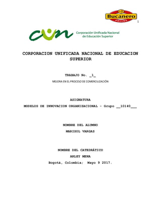 1
CORPORACION UNIFICADA NACIONAL DE EDUCACION
SUPERIOR
TRABAJO No. _1_
MEJORA EN EL PROCESO DE COMERCILIZACIÓN
ASIGNATURA
MODELOS DE INNOVACION ORGANIZACIONAL - Grupo __10140___
NOMBRE DEL ALUMNO
MARISOL VARGAS
NOMBRE DEL CATEDRÁTICO
ARLEY MENA
Bogotá, Colombia; Mayo 9 2017.
 