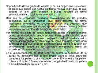 Dependiendo de su grado de calidad y de las exigencias del cliente,
el empaque puede ser hecho de forma manual individual, lo que
supone un alto valor añadido, o puede hacerse de forma
semiautomática o totalmente automática.
Otro tipo de empaque, requerido normalmente por las grandes
superficies, es el enmallado, que suele hacerse de forma
totalmente automática en pequeñas bolsas pre pesadas, que
posteriormente se empacan en cajas de madera o cartón y facilitan
su venta al consumidor de forma individualizada.
Por ultimo, las cajas se apilan formando pallets y posteriormente
estos se enmallan o aseguran con flejes y cantoneras, para
eliminar el riesgo de desplome. Una vez formados los pallets, estos
pueden ser cargados directamente en vehículos refrigerados para
su transporte, lo que exige un preenfriamiento previo, o pueden ser
almacenados dentro de las cámaras refrigeradas hasta su
expedición al mercado.
En el almacenamiento se debe tener en cuenta la seguridad de la
carga: es necesario que el aire circule entre la fruta; entre las
paredes y los pallets o bins se deben dejar 25 cm; entre los pallets
o bins y el techo 1.5 m como mínimo; longitudinalmente los pallets
o bins deben dejar entre si 15 cm.
 