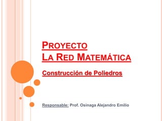 PROYECTO
LA RED MATEMÁTICA
Construcción de Poliedros




Responsable: Prof. Osinaga Alejandro Emilio
 