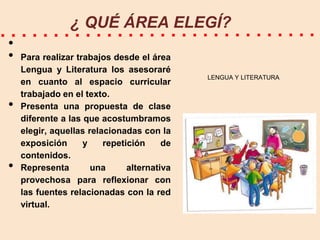¿ QUÉ ÁREA ELEGÍ?
•
•
•

•

Para realizar trabajos desde el área
Lengua y Literatura los asesoraré
en cuanto al espacio curricular
trabajado en el texto.
Presenta una propuesta de clase
diferente a las que acostumbramos
elegir, aquellas relacionadas con la
exposición
y
repetición
de
contenidos.
Representa
una
alternativa
provechosa para reflexionar con
las fuentes relacionadas con la red
virtual.

LENGUA Y LITERATURA

 