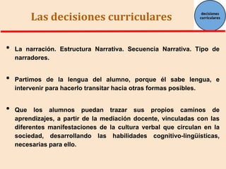 Las decisiones curriculares
•
•
•

La narración. Estructura Narrativa. Secuencia Narrativa. Tipo de
narradores.

Partimos de la lengua del alumno, porque él sabe lengua, e
intervenir para hacerlo transitar hacia otras formas posibles.

Que los alumnos puedan trazar sus propios caminos de
aprendizajes, a partir de la mediación docente, vinculadas con las
diferentes manifestaciones de la cultura verbal que circulan en la
sociedad, desarrollando las habilidades cognitivo-lingüísticas,
necesarias para ello.

 