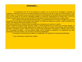 OPINANDO….
El desarrollo de las TIC en la educación en general y en el mundo de la Tecnología en particular es
vertiginoso y exponencial. De ahí que el intentar utilizarlas nos pone ante el reto de no saber por dónde empezar, ni qué
camino seguir. Lo más práctico es que comencemos usando en el aula algunas herramientas de las que hemos estudiado
como son los vídeos de YouTube en actividades basadas en canciones, presentaciones con Power Point, y tal vez la
creación de algún blog de clase, aunque esto último puede requerir ya unos conocimientos que no todos poseen.
En un segundo momento descubriremos los wikis, o nos adentraremos en el mundo de Google con sus Docs,
descubriendo tal vez algunas herramientas como Glogster. Es posible que lleguemos a pensar, o algún compañero nos
sugiera, que integremos las redes sociales en el aula, y
por lo tanto recurriremos a Facebook donde es posible que ya tengamos una cuenta con nuestros
amigos. Podríamos entonces también descubrir Twitter, o incluso adentrarnos en el mundo de la novísima Google+, la
última y potente red social de Google. Seguramente me dejo en el tintero un montón de herramientas, tanto horizontales,
verticales o reticulares. Cuánto podemos hacer con todas estas herramientas, qué podemos y debemos hacer con las
TIC. La respuesta inmediata, y a la que podemos llegar con los tutoriales ya realizados, y la imaginación que debe
acompañar a todo buen profesor. ¡¡Se nos abre un mundo de posibilidades!!
Es necesaria una buena dosis de reflexión, de objetividad y de valoración de todas estas posibilidades.
Y aquí comenzamos a describir las ventajas:

 