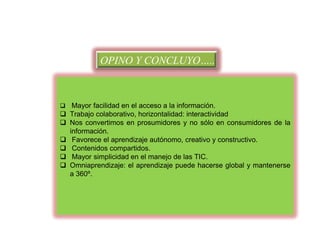 OPINO Y CONCLUYO…..

 Mayor facilidad en el acceso a la información.

 Trabajo colaborativo, horizontalidad: interactividad
 Nos convertimos en prosumidores y no sólo en consumidores de la
información.
 Favorece el aprendizaje autónomo, creativo y constructivo.
 Contenidos compartidos.
 Mayor simplicidad en el manejo de las TIC.
 Omniaprendizaje: el aprendizaje puede hacerse global y mantenerse
a 360º.

 