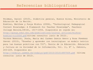 Referencias bibliográficas

Feldman, Daniel (2010), Didáctica general, Buenos Aires, Ministerio de
Educación de la Nación.
Koehler, Matthew y Punya Mishra (2006), “Technological Pedagogical
Content Knowledge: A Framework for Teacher Knowledge”, Teachers
College Record,108(6), 1017-1054. Disponible en inglés en:
http://punya.educ.msu.edu/publications/journal_articles/mishrakoehler-tcr2006.pdf(última consulta: junio de 2012).
VALVERDE BERROCOSO, Jesús, María del Carmen GARRIDO ARROYO y Rosa FERNÁNDEZ
SÁNCHEZ (2010), “Enseñar y aprender con tecnologías: un modelo teórico
para las buenas prácticas con TIC”, Teoría de la Educación. Educación
y Cultura en la Sociedad de la Información, Vol. 11, Nº 1, febrero,
203-229. Disponible en:
http://redalyc.uaemex.mx/redalyc/pdf/2010/201014897009.pdf (última
consulta: junio de 2012).

 