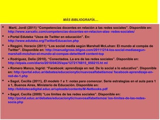 MÁS BIBLIOGRAFÍA....

•

•
•
•
•
•
•

Martí, Jordi (2011) “Competencias docentes en relación a las redes sociales”. Disponible en:
http://www.xarxatic.com/competencias-docentes-en-relacion-alas- redes-sociales/
Portal Eduteka “Usos de Twitter en educación”. En:
http://www.eduteka.org/TwitterEducacion.php
Reggini, Horacio (2011) “Los social media según Marshall McLuhan: El mundo al compás de
Twitter”. Disponible en: http://manuelgross.bligoo.com/20111214-los-social-mediasegunmarshall-mcluhan-el-mundo-al-compas-detwitter# content-top
Rodríguez, Delia (2010), “Conectados. La era de las redes sociales”. Disponible en:
http://elpais.com/diario/2010/04/25/eps/1272176815_850215.ht ml
Romero Manco, Ingrid: “Facebook: aprendizaje en red. De lo social a lo educativo”. Disponible
en: http://portal.educ.ar/debates/educacionytic/nuevosalfabetismos/ facebook-aprendizaje-enred-de-1.php
Sagol, Cecilia (2011), El modelo 1 a 1: notas para comenzar. Serie estrategias en el aula para 1
a 1, Buenos Aires, Ministerio de Educación. Disponible en:
http://bibliotecadigital.educ.ar/uploads/contents/M-Netbooks.pdf
Sagol, Cecilia (2009) “Los límites de las redes sociales”. Disponible en:
http://portal.educ.ar/debates/educacionytic/nuevosalfabetismos/ los-limites-de-las-redessocia.php

 