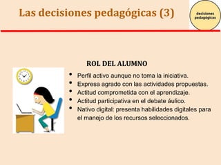 Las decisiones pedagógicas (3)

ROL DEL ALUMNO

•
•
•
•
•

Perfil activo aunque no toma la iniciativa.
Expresa agrado con las actividades propuestas.
Actitud comprometida con el aprendizaje.
Actitud participativa en el debate áulico.
Nativo digital: presenta habilidades digitales para
el manejo de los recursos seleccionados.

 