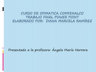 CURSO DE OFIMATICA COMFENALCO 
TRABAJO FINAL POWER POINT 
ELABORADO POR: DIANA MARCELA RAMÍREZ 
Presentado a la profesora: Ángela María Herrera 
 