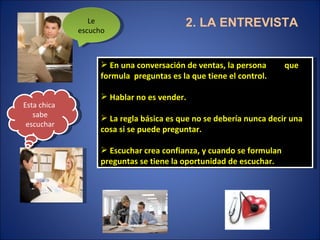 2. LA ENTREVISTA En una conversación de ventas, la persona  que formula  preguntas es la que tiene el control. Hablar no es vender. La regla básica es que no se debería nunca decir una cosa si se puede preguntar. Escuchar crea confianza, y cuando se formulan preguntas se tiene la oportunidad de escuchar. Le escucho Esta chica  sabe escuchar 