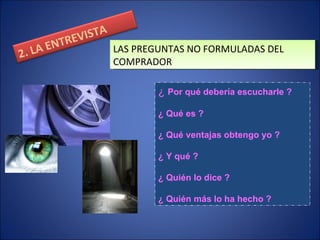 LAS PREGUNTAS NO FORMULADAS DEL COMPRADOR ¿  Por qué debería escucharle ? ¿ Qué es ? ¿ Qué ventajas obtengo yo ? ¿ Y qué ? ¿ Quién lo dice ? ¿ Quién más lo ha hecho ? 2. LA ENTREVISTA 