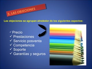 3. LAS OBJECIONES Precio Prestaciones Servicio posventa Competencia Soporte Garantías y seguros Las objeciones se agrupan alrededor de los siguientes aspectos: 