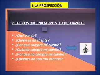1.LA PROSPECCIÓN PREGUNTAS QUE UNO MISMO SE HA DE FORMULAR ¿Qué vendo? ¿Quién es mi cliente? ¿Por qué compra mi cliente? ¿Cuándo compra mi cliente? ¿Por qué no compra mi cliente? ¿Quiénes no son mis clientes?  