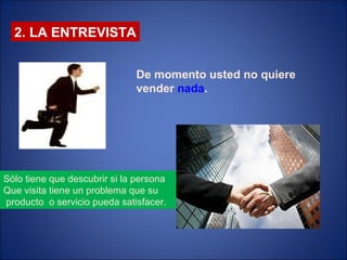 2. LA ENTREVISTA De momento usted no quiere vender  nada . Sólo tiene que descubrir si la persona  Que visita tiene un problema que su producto  o servicio pueda satisfacer.  