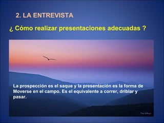 2. LA ENTREVISTA ¿ Cómo realizar presentaciones adecuadas ? La prospección es el saque y la presentación es la forma de  Moverse en el campo. Es el equivalente a correr, driblar y pasar. 