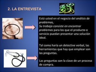 2. LA ENTREVISTA Está usted en el negocio del  análisis de problemas, Su trabajo consiste en encontrar problemas  para los que el producto o servicio puedan presentar una solución ideal. Tal como haría un detective verbal, las herramientas que hay que emplear son las preguntas. Las preguntas son la clave de un proceso de compra. 