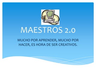 MAESTROS 2.0
MUCHO POR APRENDER, MUCHO POR
HACER, ES HORA DE SER CREATIVOS.
 