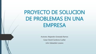 PROYECTO DE SOLUCION
DE PROBLEMAS EN UNA
EMPRESA
Autores: Alejandro Granada Ramos
Cesar David Cardona Cuellar
John Sebastián Lozano
 