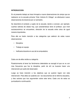 INTRODUCCION

En el presente trabajo se hace hincapié a nueve observaciones de campo que se
realizaron en la escuela primaria “Gral. Antonio B. Ortega”, se efectuaron nueve
observaciones de docencia por un semestre.

Se describirá el contexto y sujeto de la escuela, dando a conocer, por ejemplo;
cuantos salones de clases hay, que características tiene el profesor, que nivel
socioeconómico se encuentran, dirección de la escuela entre otros de igual
manera importantes.

Para ello se harán mención a las categorías que salieron de estas nueve
observaciones:

   •   Disciplina

   •   Trabajo en equipo

   •   Ineficacia docente en uso de la computadora




Cada uno de ellos recibe su categoría.

Posteriormente al tener los fenómenos detectados se escogió el que se ve con
mas frecuencia que fue la disciplina, partir de ahí se buscara hacer una
intervención por parte del observador.

Luego se hace mención a los objetivos que se quieren lograr con esta
intervención. Para ellos se sustenta con los documentos de la reforma educativa,
y diez autores que nos argumenten sobre este tema. Cada uno de estos se
puntualizará a continuación.




                                                                               3
 