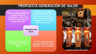PROPUESTA GENERACIÓN DE VALOR
Estilo rockero desde lo
clásico hasta la
actualidad, cada mesa
tendrá el logo de una
banda musical
Tributos mensuales a
bandas del recuerdo, se
ubicara una rockola la
cual los clientes puedan
escoger la música que
deseen escuchar.
Meseros con vestimenta
distintivas de cada
banda
En los vasos para las
gaseosas vendrá frases
celebres de los artistas.
Temática del
local
 