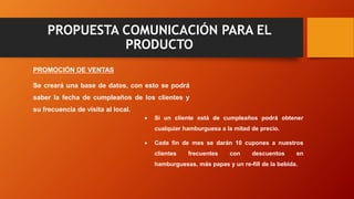 PROPUESTA COMUNICACIÓN PARA EL
PRODUCTO
PROMOCIÓN DE VENTAS
Se creará una base de datos, con esto se podrá
saber la fecha de cumpleaños de los clientes y
su frecuencia de visita al local.
 Si un cliente está de cumpleaños podrá obtener
cualquier hamburguesa a la mitad de precio.
 Cada fin de mes se darán 10 cupones a nuestros
clientes frecuentes con descuentos en
hamburguesas, más papas y un re-fill de la bebida.
 