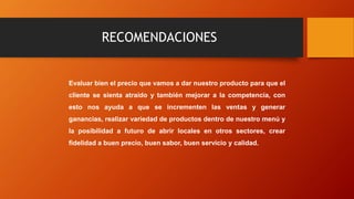 RECOMENDACIONES
Evaluar bien el precio que vamos a dar nuestro producto para que el
cliente se sienta atraído y también mejorar a la competencia, con
esto nos ayuda a que se incrementen las ventas y generar
ganancias, realizar variedad de productos dentro de nuestro menú y
la posibilidad a futuro de abrir locales en otros sectores, crear
fidelidad a buen precio, buen sabor, buen servicio y calidad.
 