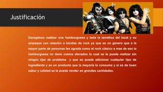 Justificación
Escogimos realizar una hamburguesa y toda la temática del local y su
empaque con relación a bandas de rock ya que es un genero que a la
mayor parte de personas les agrada como el rock clásico a mas de eso la
hamburguesa no tiene costos elevados la cual se la puede realizar sin
ningún tipo de problema y que se puede adicionar cualquier tipo de
ingrediente y es un producto que la mayoría lo consume y si es de buen
sabor y calidad se la puede vender en grandes cantidades.
 