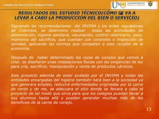 Siguiendo las recomendaciones del INVIMA y los entes reguladores
de Colombia, se determino realizar todas las actividades de
alimentación, higiene sanitaria, vacunación, control veterinario, peso,
momento del sacrificio, que cuentan con controles e inspección de
sanidad, aplicando las normas que competen a este renglón de la
economía.
Después de haber determinado las razas de conejos que vamos a
criar, se diseñaron unas instalaciones físicas con las exigencias de ley
para cría, sacrificio, manipulación y venta de productos cárnicos.
Este proyecto además de estar avalado por el INVIMA y todas las
entidades encargadas del higiene también hará bien a la sociedad ya
que generara empleo, reducirá enfermedades originadas por la carne
de cerdo y de res, se adecuara el sitio donde se llevara a cabo el
proyecto de tal modo que sirva para que los colegios puedan llevar a
sus alumnos hasta allá y puedan aprender muchas más de los
beneficios de la carne de conejo.
DISEÑO DE PROYECTOS-TRABAJO FINAL
13
 